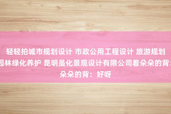 轻轻拍城市规划设计 市政公用工程设计 旅游规划设计 园林绿化养护 昆明虽化景观设计有限公司着朵朵的背：好呀