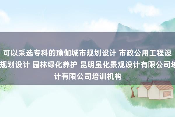 可以采选专科的瑜伽城市规划设计 市政公用工程设计 旅游规划设计 园林绿化养护 昆明虽化景观设计有限公司培训机构